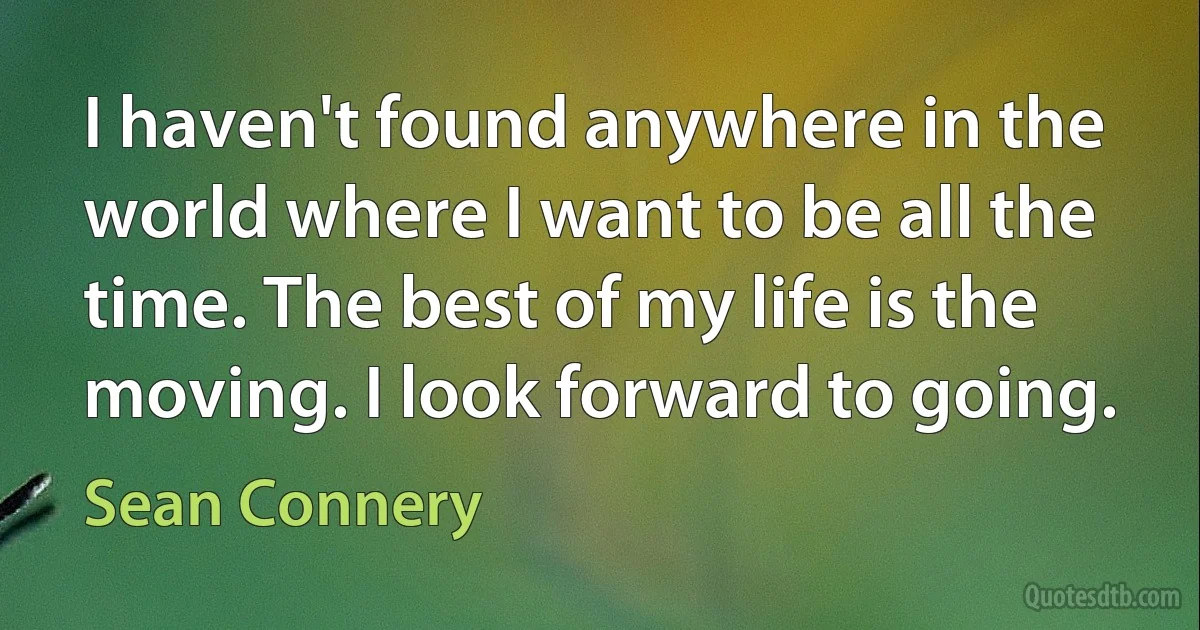 I haven't found anywhere in the world where I want to be all the time. The best of my life is the moving. I look forward to going. (Sean Connery)