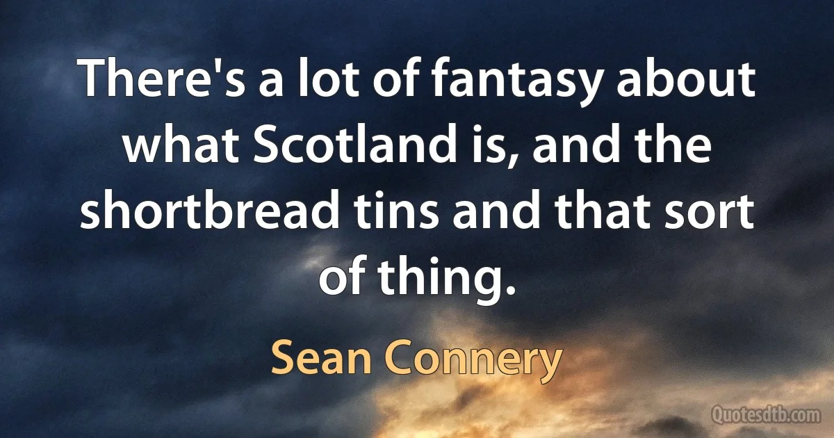 There's a lot of fantasy about what Scotland is, and the shortbread tins and that sort of thing. (Sean Connery)