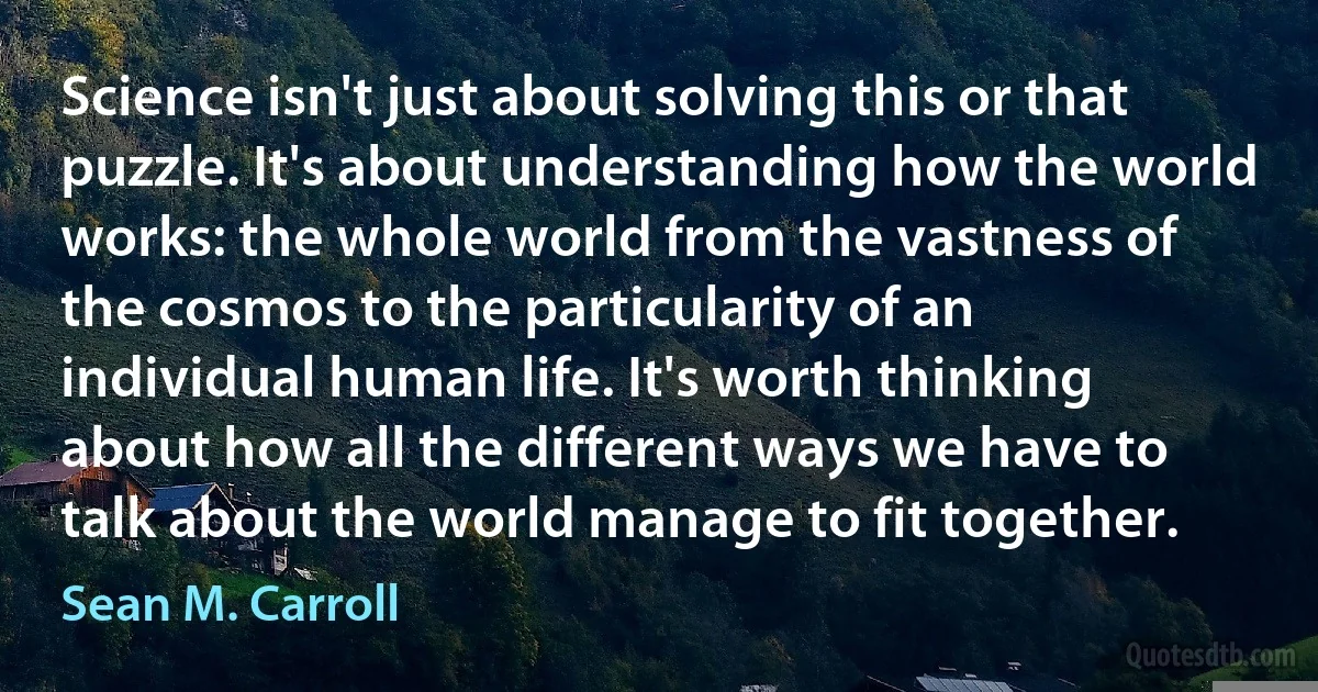 Science isn't just about solving this or that puzzle. It's about understanding how the world works: the whole world from the vastness of the cosmos to the particularity of an individual human life. It's worth thinking about how all the different ways we have to talk about the world manage to fit together. (Sean M. Carroll)