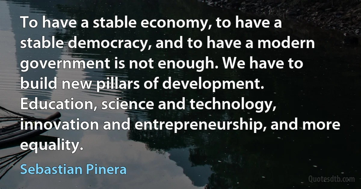 To have a stable economy, to have a stable democracy, and to have a modern government is not enough. We have to build new pillars of development. Education, science and technology, innovation and entrepreneurship, and more equality. (Sebastian Pinera)