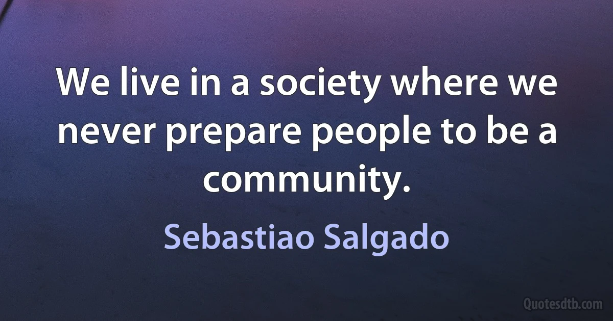 We live in a society where we never prepare people to be a community. (Sebastiao Salgado)