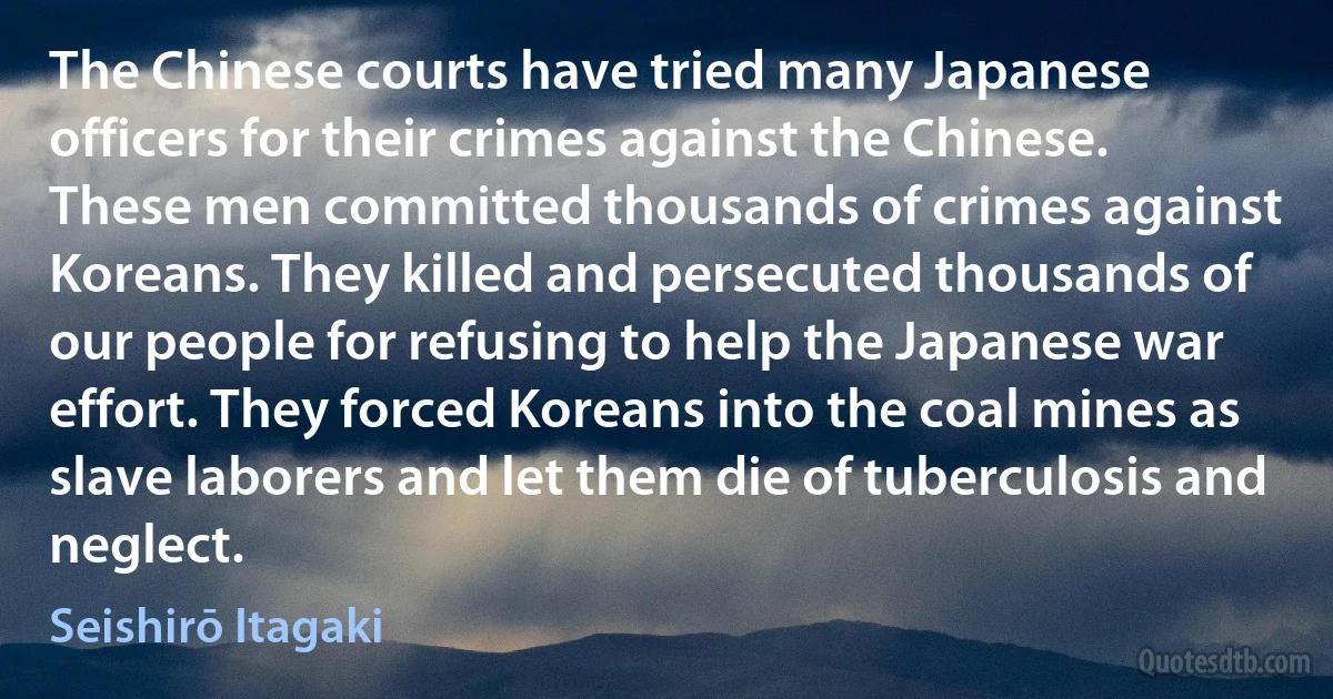 The Chinese courts have tried many Japanese officers for their crimes against the Chinese. These men committed thousands of crimes against Koreans. They killed and persecuted thousands of our people for refusing to help the Japanese war effort. They forced Koreans into the coal mines as slave laborers and let them die of tuberculosis and neglect. (Seishirō Itagaki)