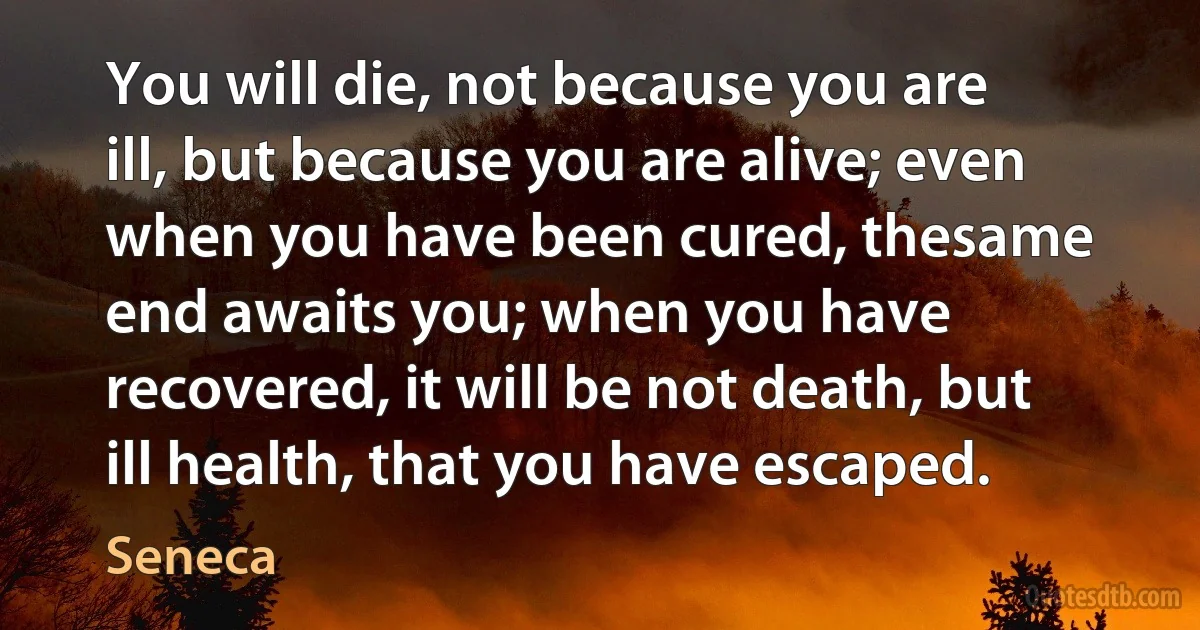 You will die, not because you are ill, but because you are alive; even when you have been cured, thesame end awaits you; when you have recovered, it will be not death, but ill health, that you have escaped. (Seneca)