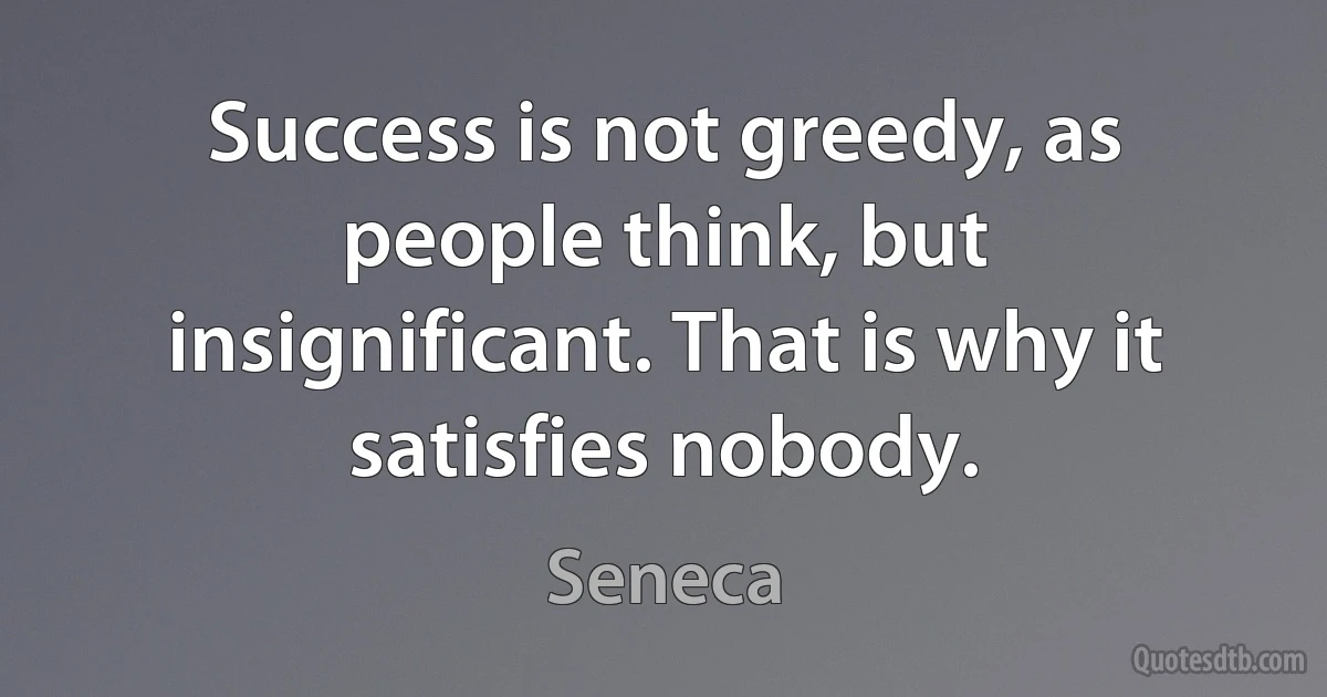 Success is not greedy, as people think, but insignificant. That is why it satisfies nobody. (Seneca)