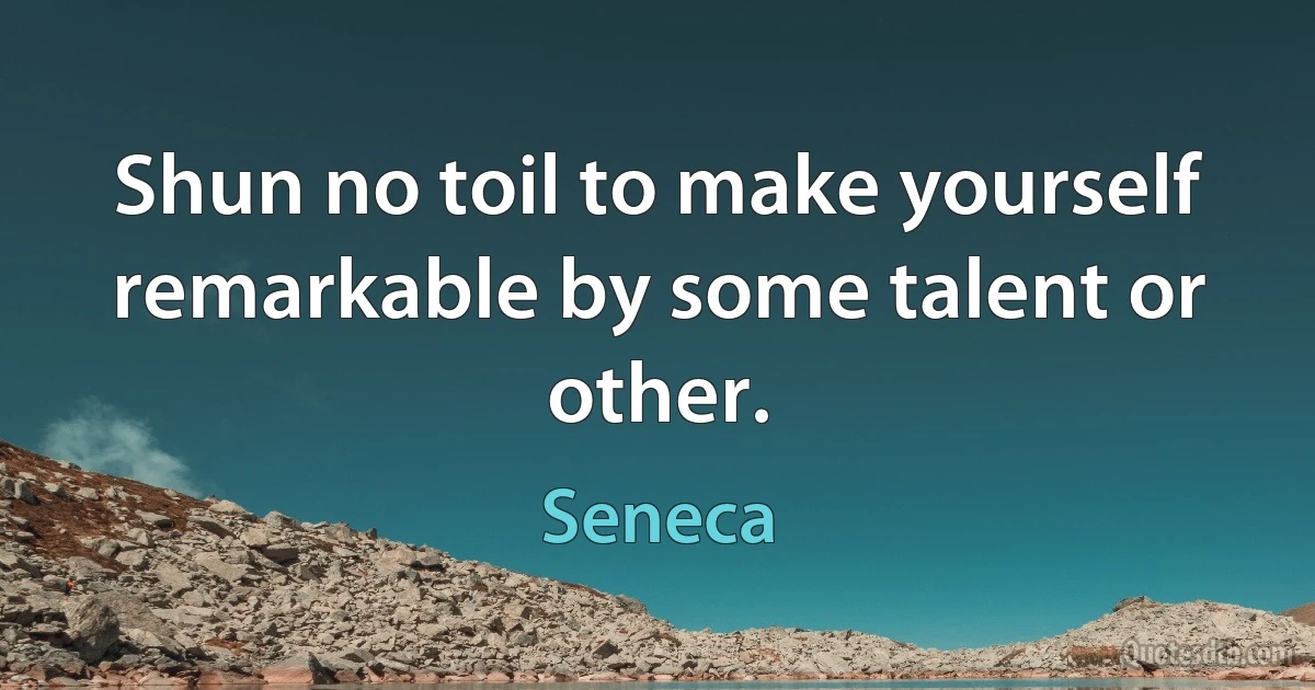 Shun no toil to make yourself remarkable by some talent or other. (Seneca)