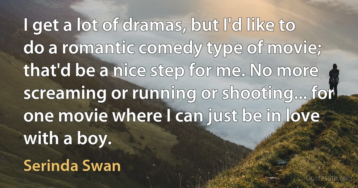 I get a lot of dramas, but I'd like to do a romantic comedy type of movie; that'd be a nice step for me. No more screaming or running or shooting... for one movie where I can just be in love with a boy. (Serinda Swan)