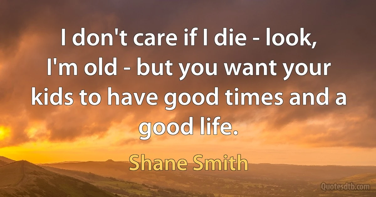 I don't care if I die - look, I'm old - but you want your kids to have good times and a good life. (Shane Smith)