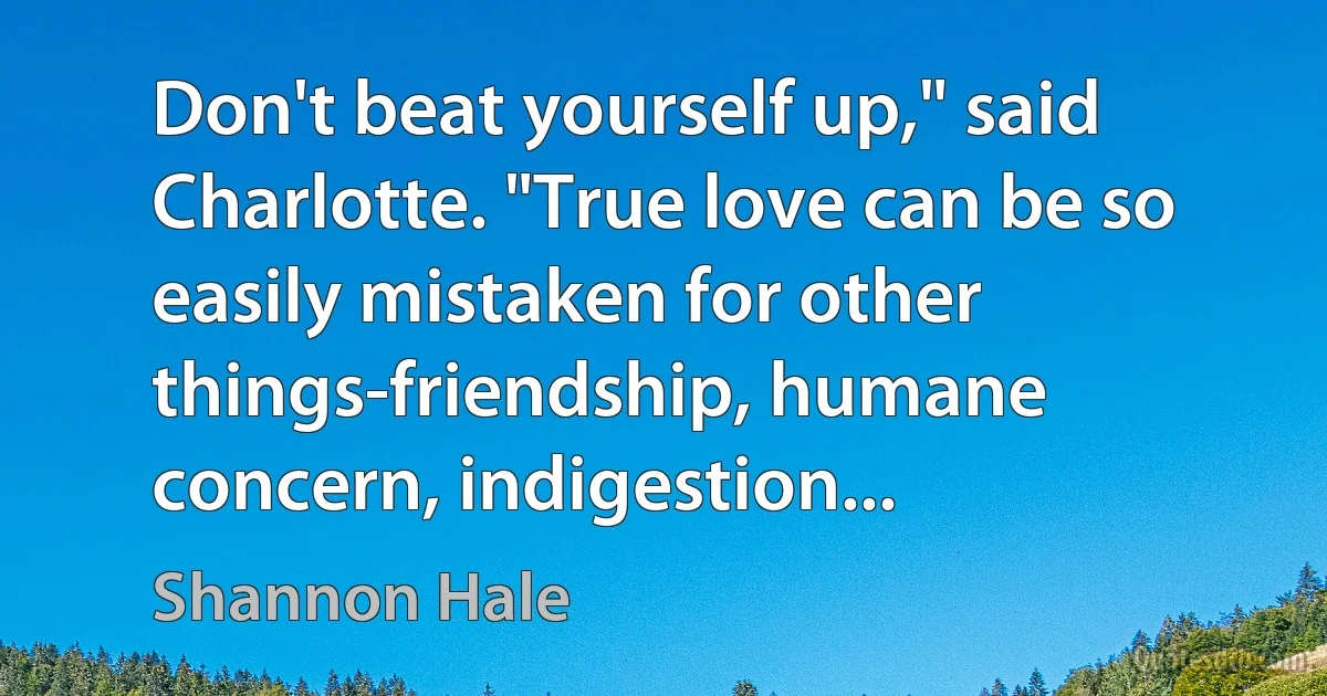 Don't beat yourself up," said Charlotte. "True love can be so easily mistaken for other things-friendship, humane concern, indigestion... (Shannon Hale)