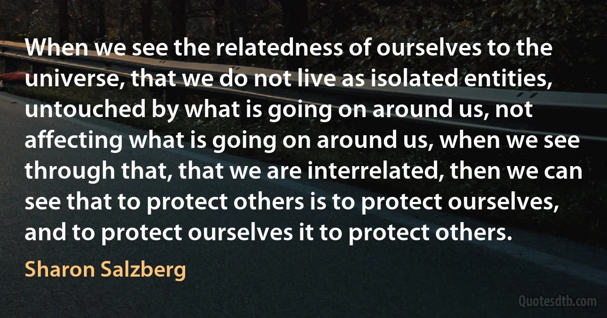 When we see the relatedness of ourselves to the universe, that we do not live as isolated entities, untouched by what is going on around us, not affecting what is going on around us, when we see through that, that we are interrelated, then we can see that to protect others is to protect ourselves, and to protect ourselves it to protect others. (Sharon Salzberg)