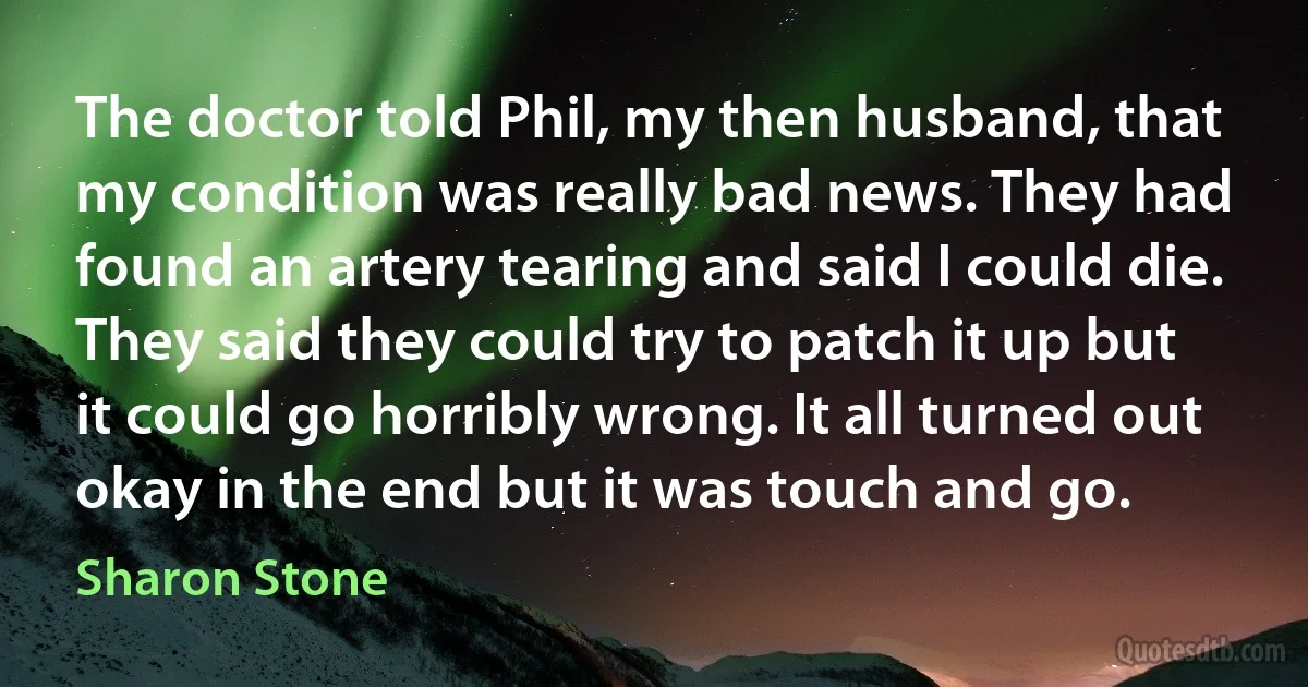 The doctor told Phil, my then husband, that my condition was really bad news. They had found an artery tearing and said I could die. They said they could try to patch it up but it could go horribly wrong. It all turned out okay in the end but it was touch and go. (Sharon Stone)