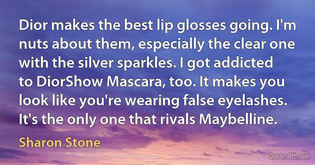 Dior makes the best lip glosses going. I'm nuts about them, especially the clear one with the silver sparkles. I got addicted to DiorShow Mascara, too. It makes you look like you're wearing false eyelashes. It's the only one that rivals Maybelline. (Sharon Stone)