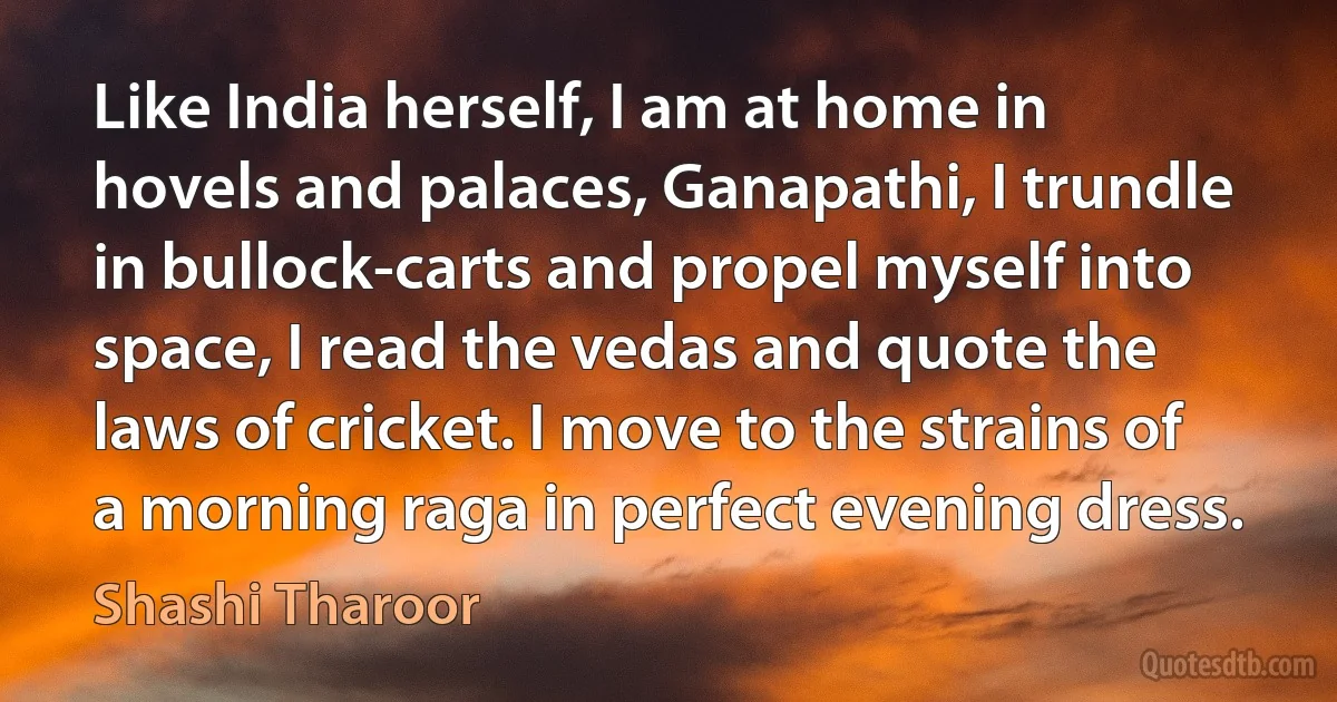 Like India herself, I am at home in hovels and palaces, Ganapathi, I trundle in bullock-carts and propel myself into space, I read the vedas and quote the laws of cricket. I move to the strains of a morning raga in perfect evening dress. (Shashi Tharoor)