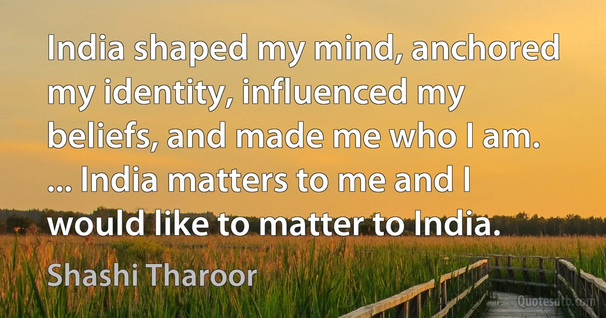 India shaped my mind, anchored my identity, influenced my beliefs, and made me who I am. ... India matters to me and I would like to matter to India. (Shashi Tharoor)