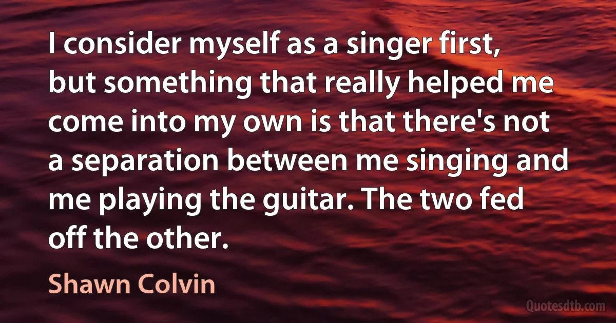 I consider myself as a singer first, but something that really helped me come into my own is that there's not a separation between me singing and me playing the guitar. The two fed off the other. (Shawn Colvin)