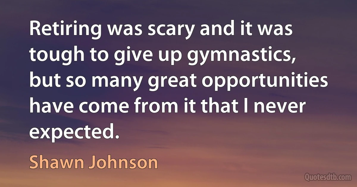 Retiring was scary and it was tough to give up gymnastics, but so many great opportunities have come from it that I never expected. (Shawn Johnson)