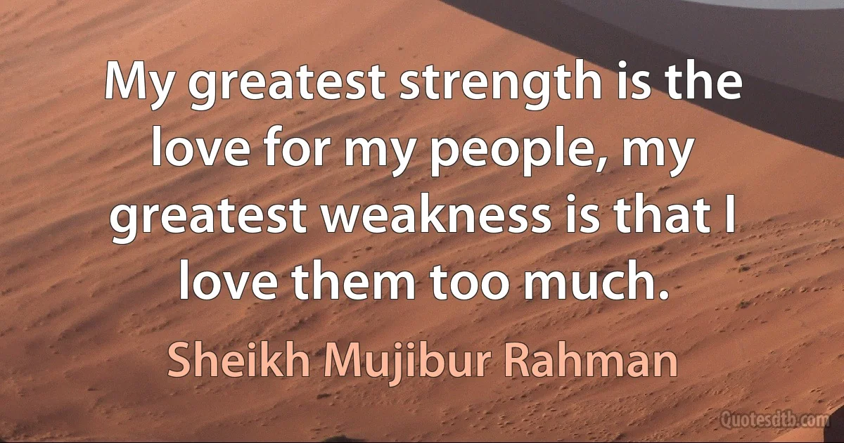 My greatest strength is the love for my people, my greatest weakness is that I love them too much. (Sheikh Mujibur Rahman)