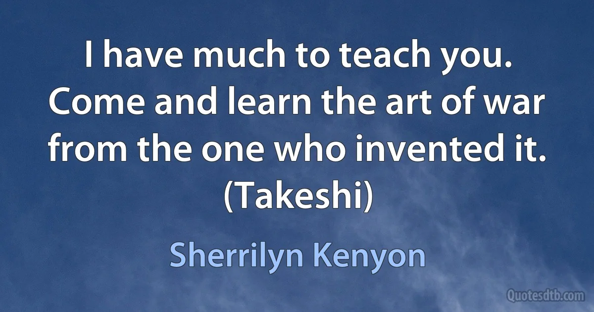 I have much to teach you. Come and learn the art of war from the one who invented it. (Takeshi) (Sherrilyn Kenyon)