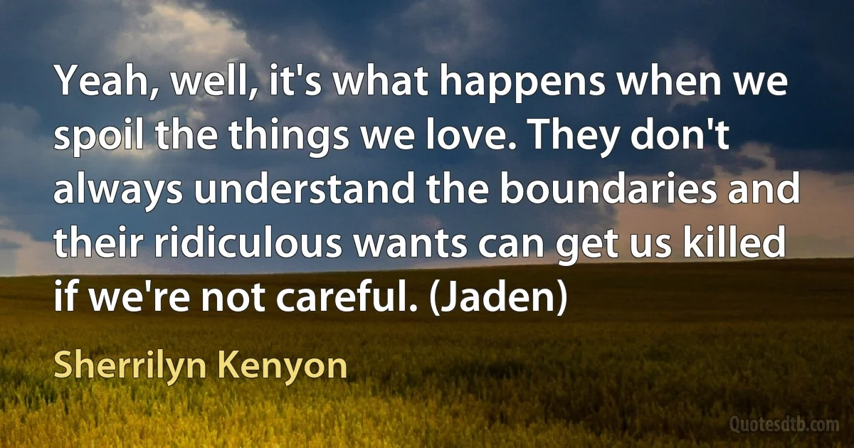 Yeah, well, it's what happens when we spoil the things we love. They don't always understand the boundaries and their ridiculous wants can get us killed if we're not careful. (Jaden) (Sherrilyn Kenyon)