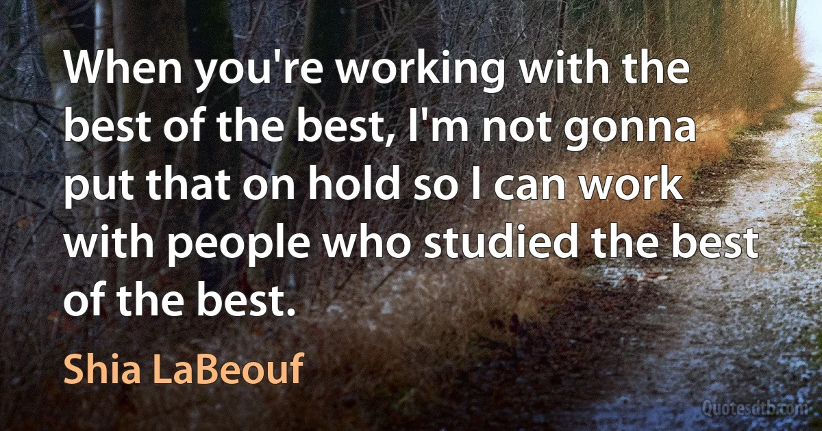 When you're working with the best of the best, I'm not gonna put that on hold so I can work with people who studied the best of the best. (Shia LaBeouf)