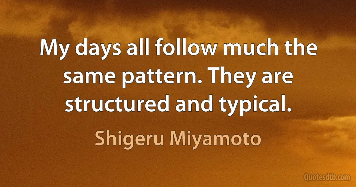 My days all follow much the same pattern. They are structured and typical. (Shigeru Miyamoto)