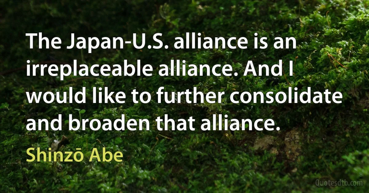 The Japan-U.S. alliance is an irreplaceable alliance. And I would like to further consolidate and broaden that alliance. (Shinzō Abe)