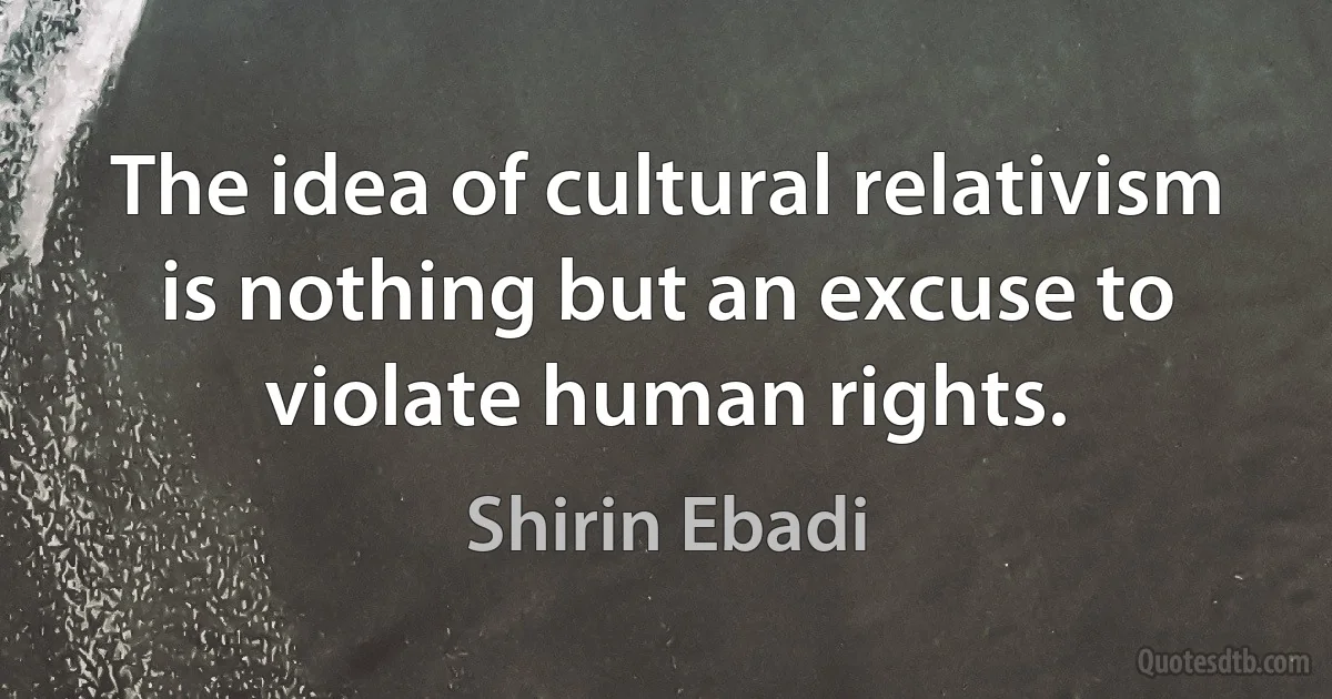 The idea of cultural relativism is nothing but an excuse to violate human rights. (Shirin Ebadi)