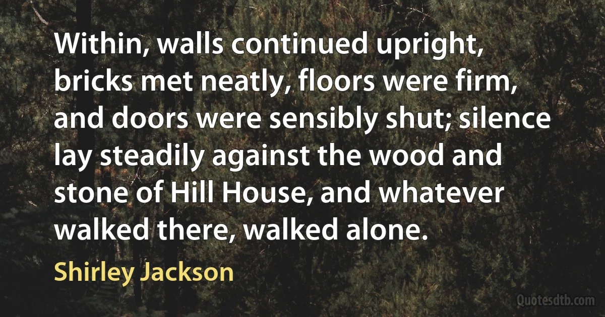 Within, walls continued upright, bricks met neatly, floors were firm, and doors were sensibly shut; silence lay steadily against the wood and stone of Hill House, and whatever walked there, walked alone. (Shirley Jackson)