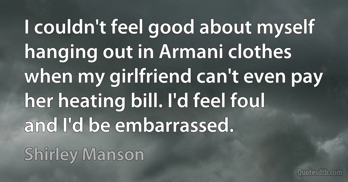 I couldn't feel good about myself hanging out in Armani clothes when my girlfriend can't even pay her heating bill. I'd feel foul and I'd be embarrassed. (Shirley Manson)