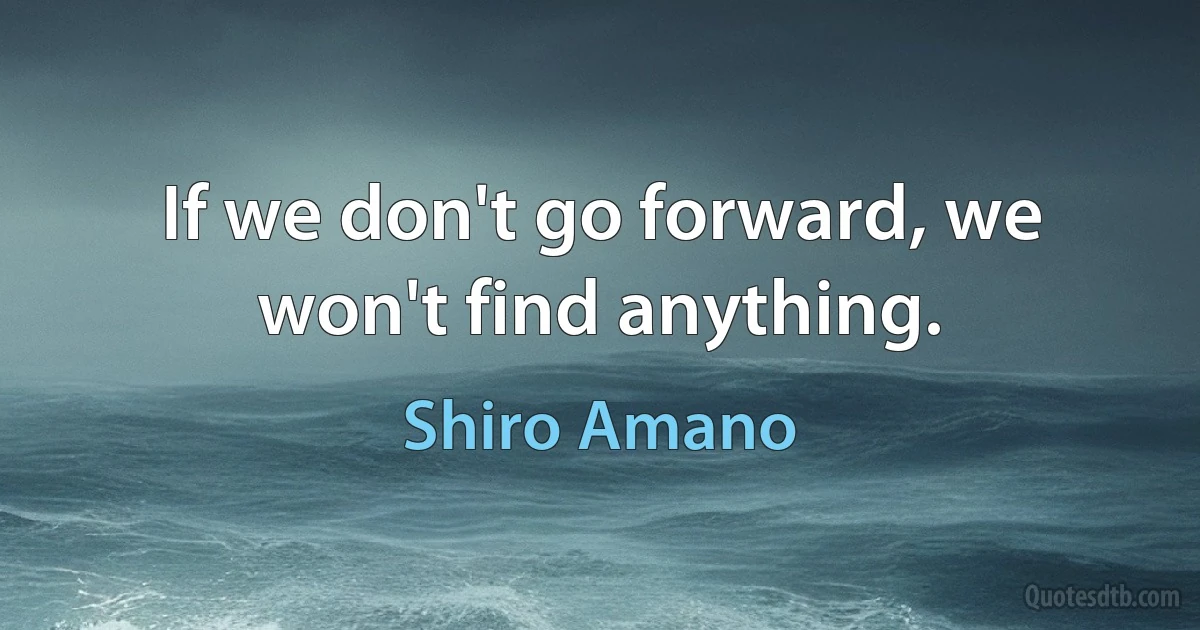 If we don't go forward, we won't find anything. (Shiro Amano)