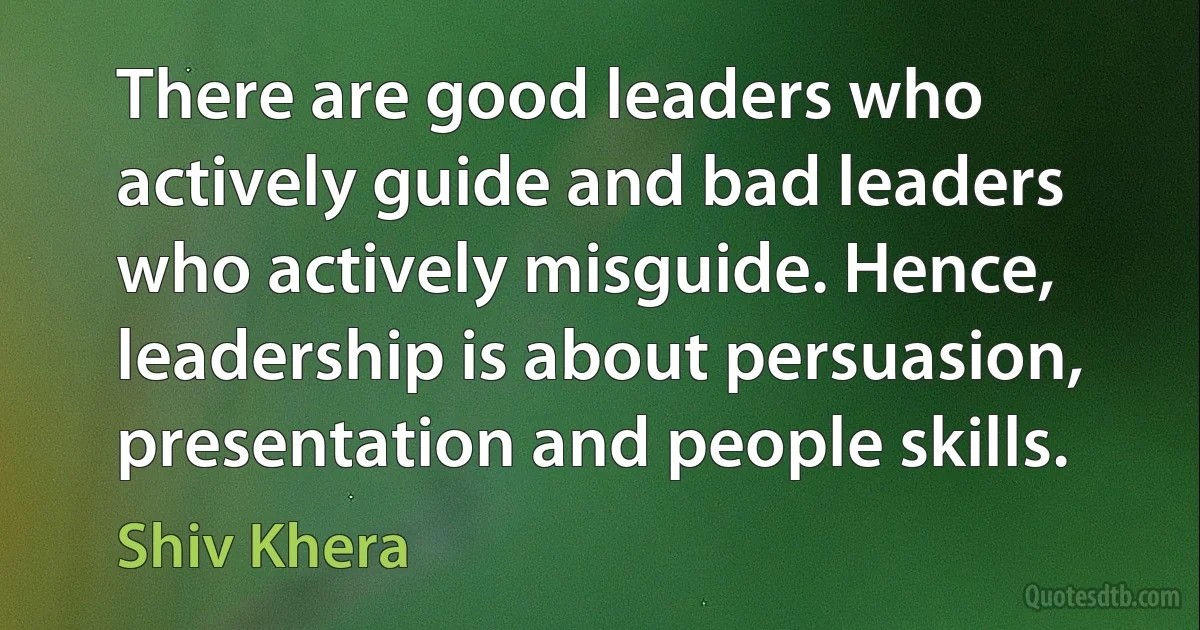 There are good leaders who actively guide and bad leaders who actively misguide. Hence, leadership is about persuasion, presentation and people skills. (Shiv Khera)