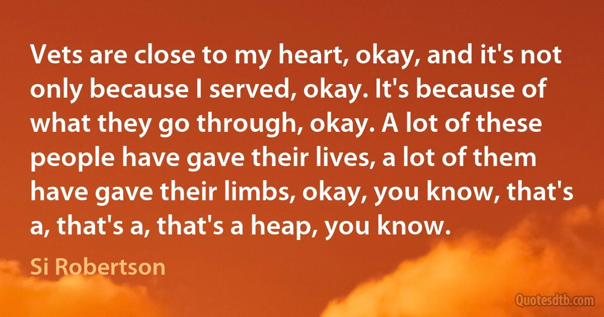 Vets are close to my heart, okay, and it's not only because I served, okay. It's because of what they go through, okay. A lot of these people have gave their lives, a lot of them have gave their limbs, okay, you know, that's a, that's a, that's a heap, you know. (Si Robertson)