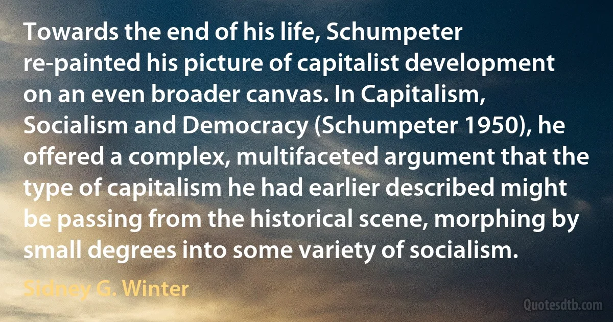 Towards the end of his life, Schumpeter re-painted his picture of capitalist development on an even broader canvas. In Capitalism, Socialism and Democracy (Schumpeter 1950), he offered a complex, multifaceted argument that the type of capitalism he had earlier described might be passing from the historical scene, morphing by small degrees into some variety of socialism. (Sidney G. Winter)