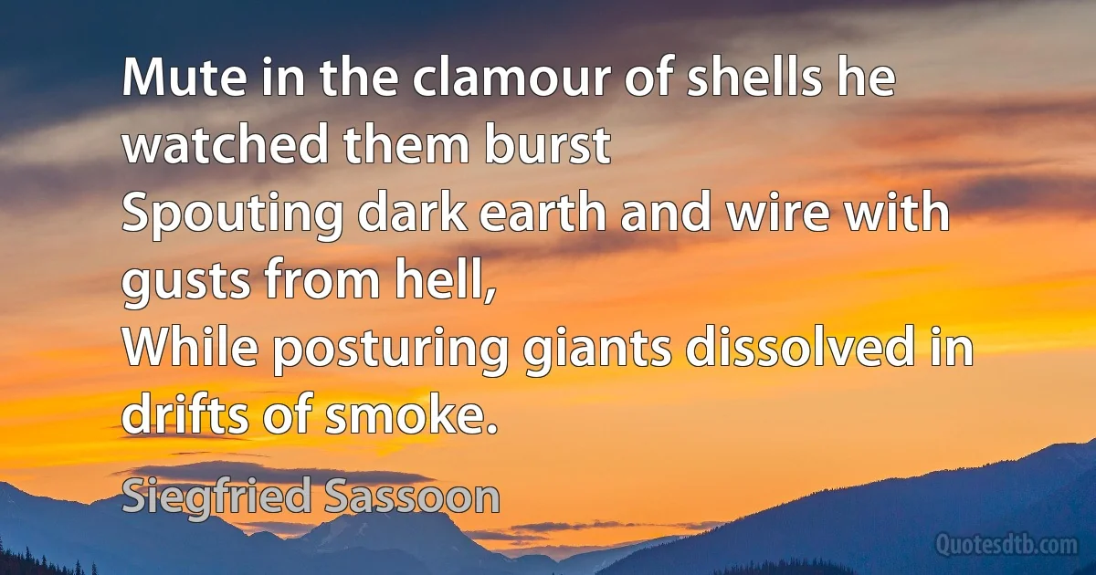 Mute in the clamour of shells he watched them burst
Spouting dark earth and wire with gusts from hell,
While posturing giants dissolved in drifts of smoke. (Siegfried Sassoon)