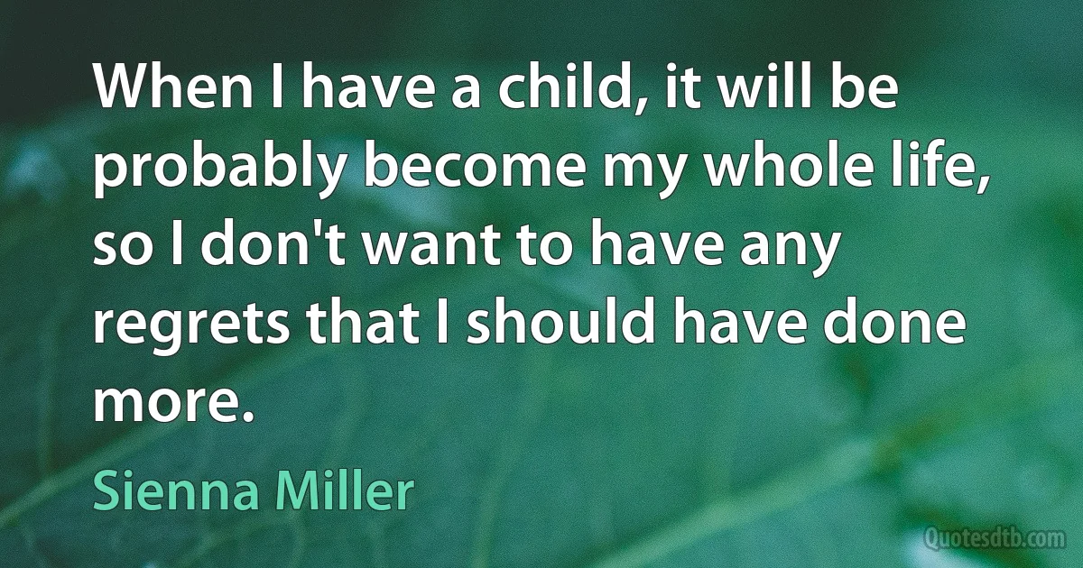 When I have a child, it will be probably become my whole life, so I don't want to have any regrets that I should have done more. (Sienna Miller)