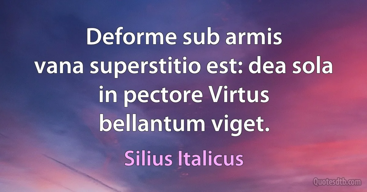 Deforme sub armis
vana superstitio est: dea sola in pectore Virtus
bellantum viget. (Silius Italicus)