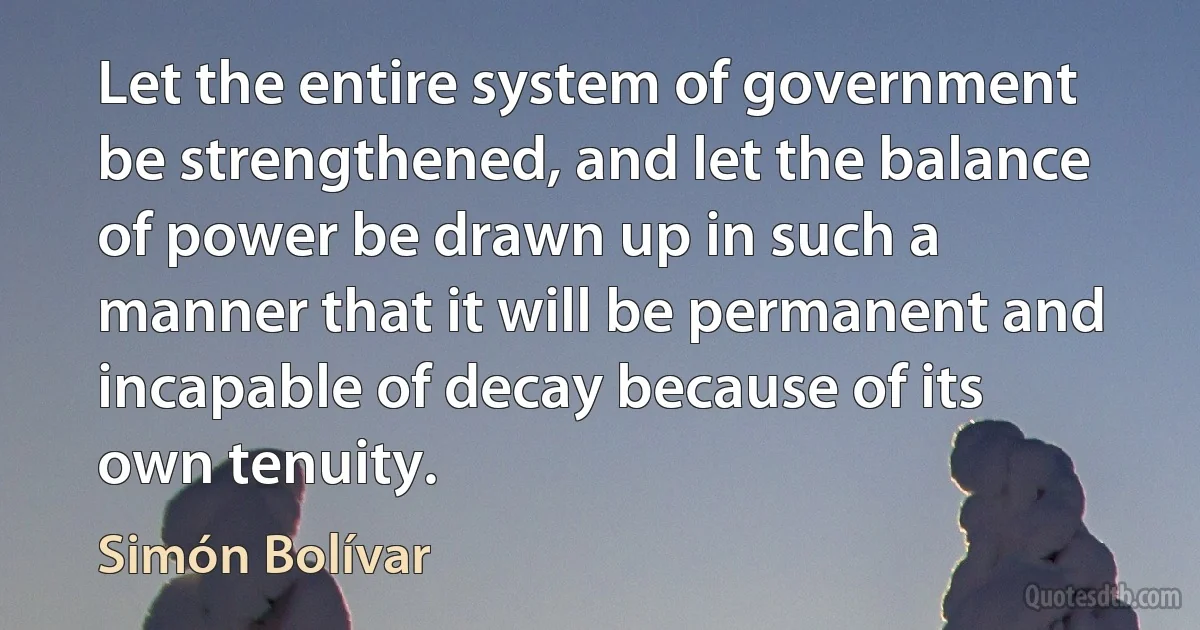 Let the entire system of government be strengthened, and let the balance of power be drawn up in such a manner that it will be permanent and incapable of decay because of its own tenuity. (Simón Bolívar)