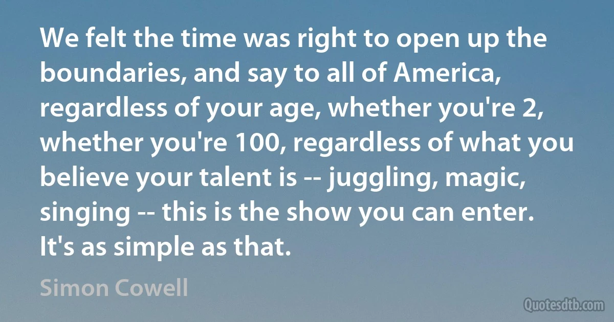 We felt the time was right to open up the boundaries, and say to all of America, regardless of your age, whether you're 2, whether you're 100, regardless of what you believe your talent is -- juggling, magic, singing -- this is the show you can enter. It's as simple as that. (Simon Cowell)