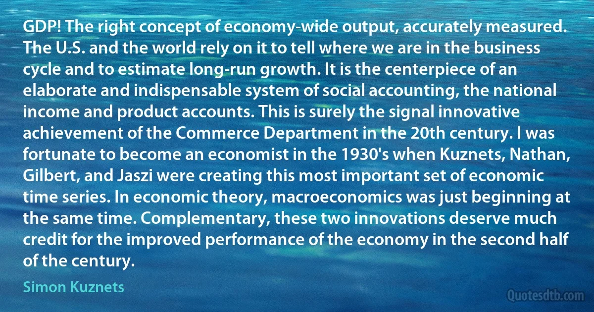 GDP! The right concept of economy-wide output, accurately measured. The U.S. and the world rely on it to tell where we are in the business cycle and to estimate long-run growth. It is the centerpiece of an elaborate and indispensable system of social accounting, the national income and product accounts. This is surely the signal innovative achievement of the Commerce Department in the 20th century. I was fortunate to become an economist in the 1930's when Kuznets, Nathan, Gilbert, and Jaszi were creating this most important set of economic time series. In economic theory, macroeconomics was just beginning at the same time. Complementary, these two innovations deserve much credit for the improved performance of the economy in the second half of the century. (Simon Kuznets)