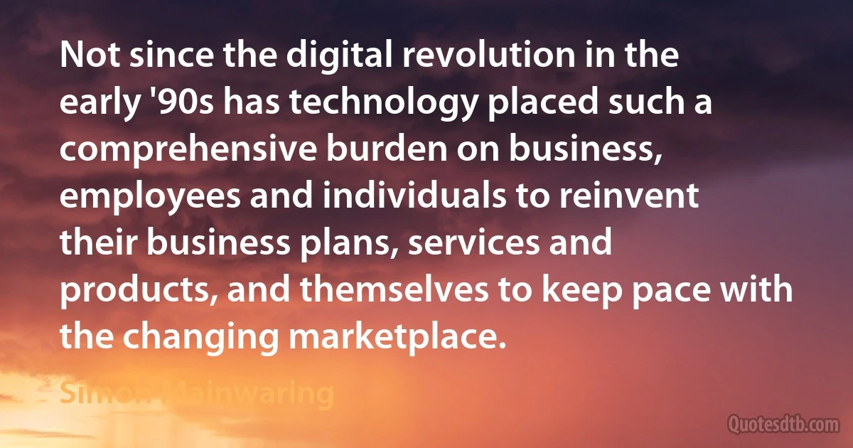 Not since the digital revolution in the early '90s has technology placed such a comprehensive burden on business, employees and individuals to reinvent their business plans, services and products, and themselves to keep pace with the changing marketplace. (Simon Mainwaring)