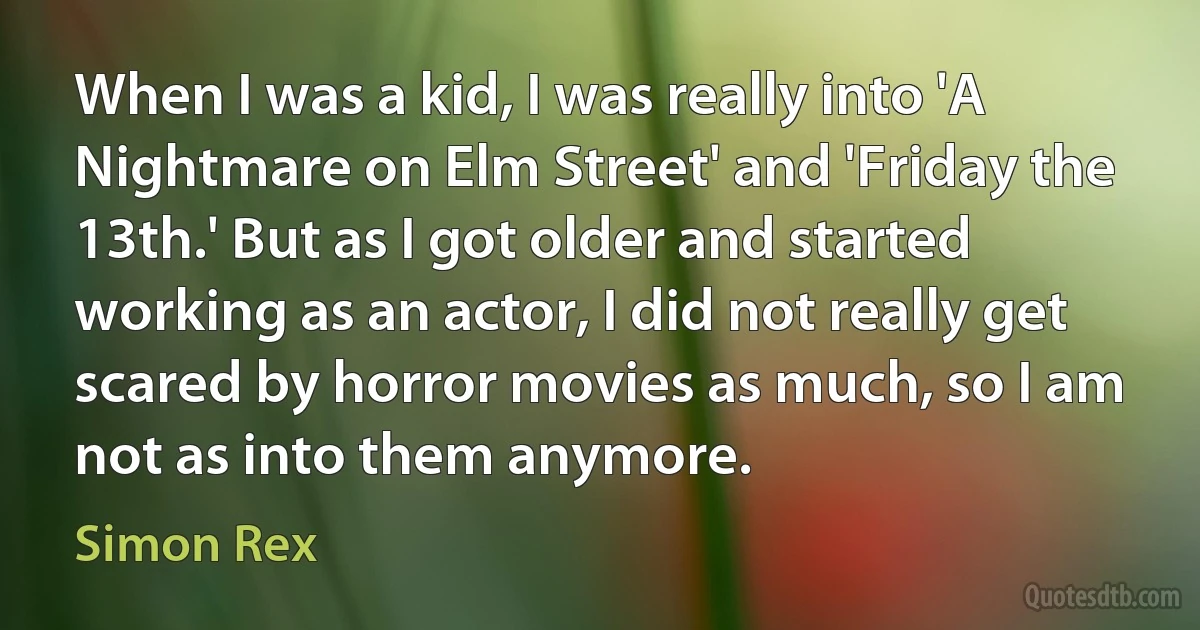 When I was a kid, I was really into 'A Nightmare on Elm Street' and 'Friday the 13th.' But as I got older and started working as an actor, I did not really get scared by horror movies as much, so I am not as into them anymore. (Simon Rex)