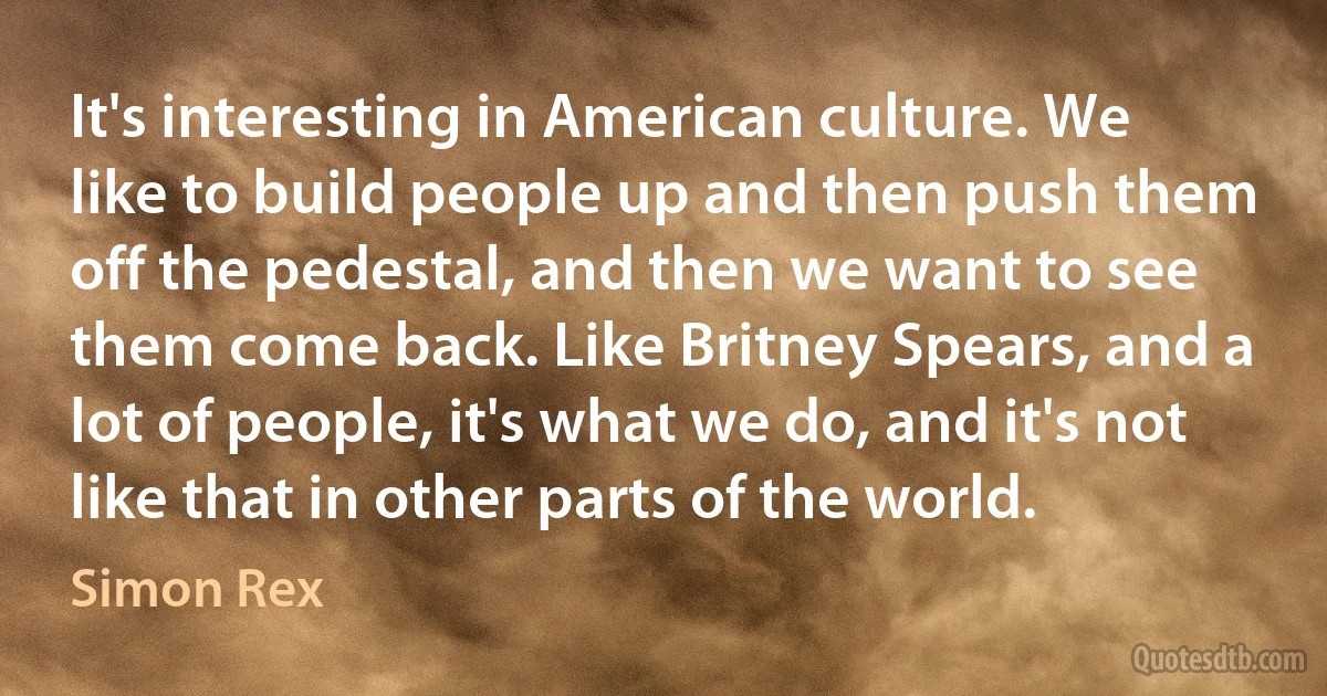 It's interesting in American culture. We like to build people up and then push them off the pedestal, and then we want to see them come back. Like Britney Spears, and a lot of people, it's what we do, and it's not like that in other parts of the world. (Simon Rex)