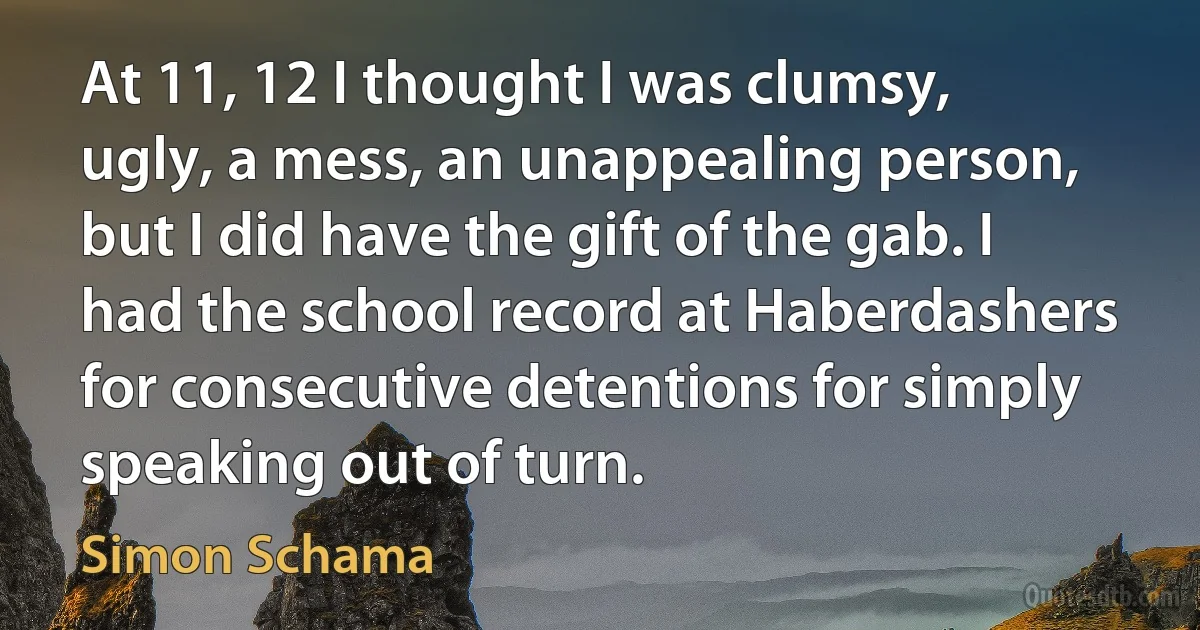 At 11, 12 I thought I was clumsy, ugly, a mess, an unappealing person, but I did have the gift of the gab. I had the school record at Haberdashers for consecutive detentions for simply speaking out of turn. (Simon Schama)