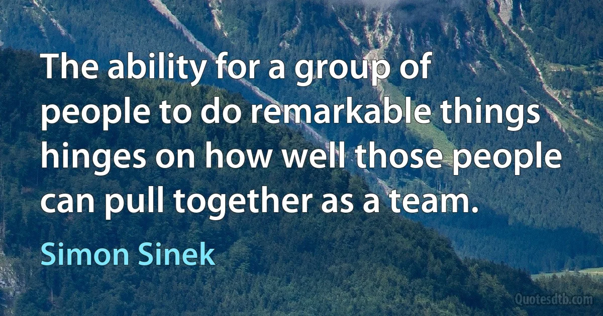 The ability for a group of people to do remarkable things hinges on how well those people can pull together as a team. (Simon Sinek)