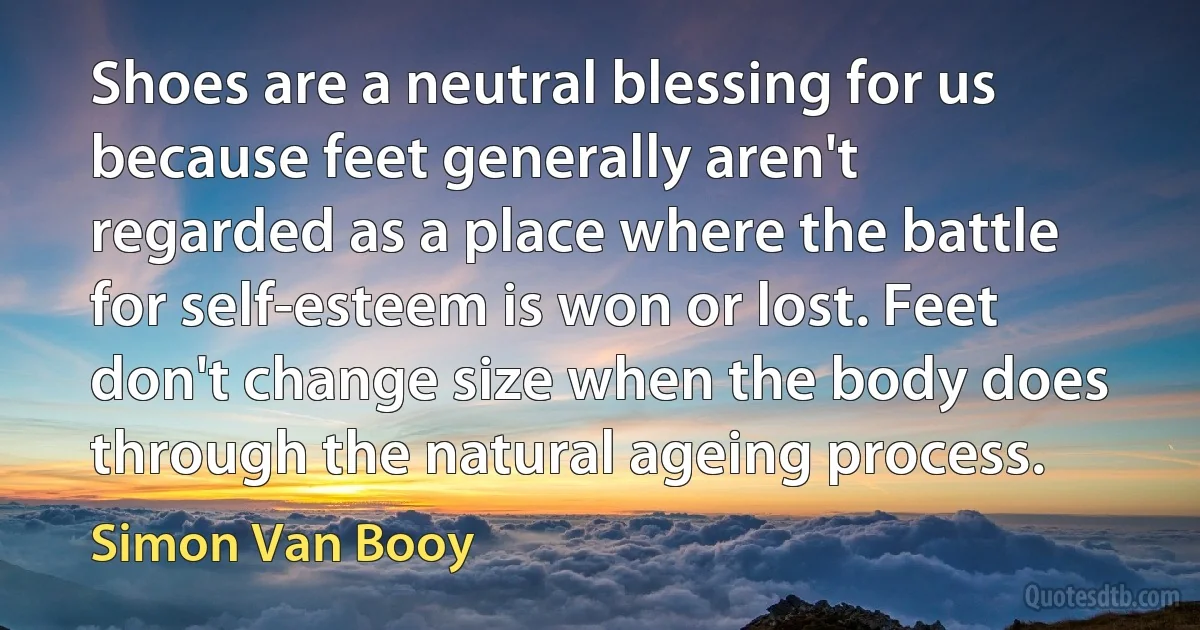 Shoes are a neutral blessing for us because feet generally aren't regarded as a place where the battle for self-esteem is won or lost. Feet don't change size when the body does through the natural ageing process. (Simon Van Booy)