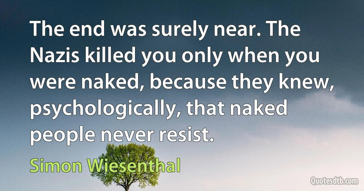 The end was surely near. The Nazis killed you only when you were naked, because they knew, psychologically, that naked people never resist. (Simon Wiesenthal)