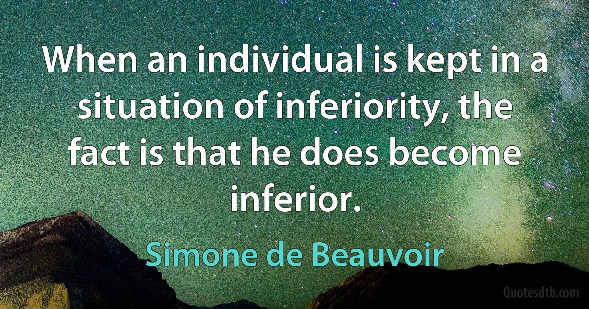 When an individual is kept in a situation of inferiority, the fact is that he does become inferior. (Simone de Beauvoir)