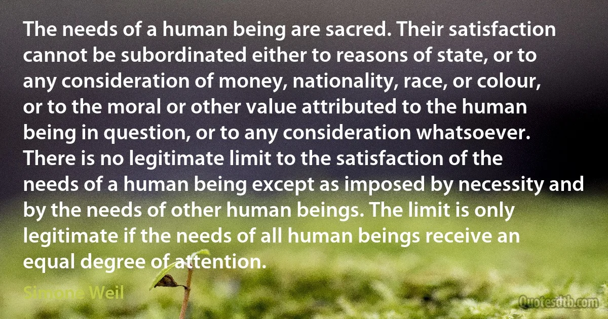 The needs of a human being are sacred. Their satisfaction cannot be subordinated either to reasons of state, or to any consideration of money, nationality, race, or colour, or to the moral or other value attributed to the human being in question, or to any consideration whatsoever.
There is no legitimate limit to the satisfaction of the needs of a human being except as imposed by necessity and by the needs of other human beings. The limit is only legitimate if the needs of all human beings receive an equal degree of attention. (Simone Weil)