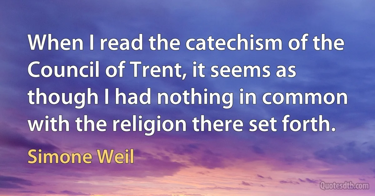 When I read the catechism of the Council of Trent, it seems as though I had nothing in common with the religion there set forth. (Simone Weil)