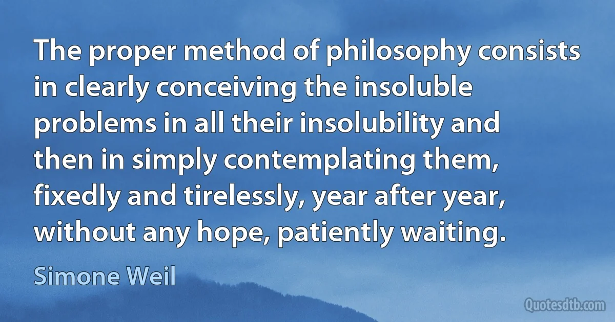 The proper method of philosophy consists in clearly conceiving the insoluble problems in all their insolubility and then in simply contemplating them, fixedly and tirelessly, year after year, without any hope, patiently waiting. (Simone Weil)