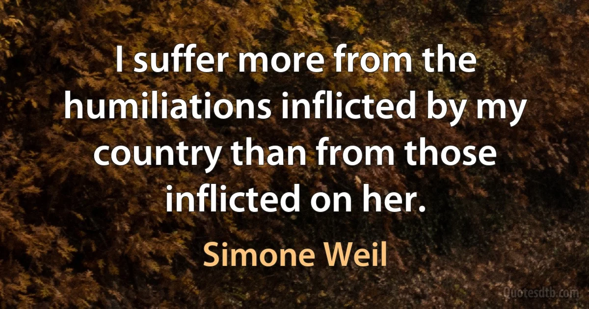 I suffer more from the humiliations inflicted by my country than from those inflicted on her. (Simone Weil)